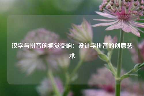 汉字与拼音的视觉交响：设计字拼音的创意艺术
