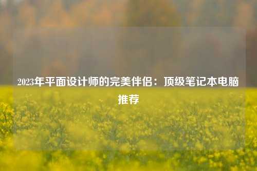 2023年平面设计师的完美伴侣：顶级笔记本电脑推荐