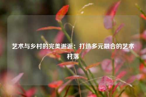 艺术与乡村的完美邂逅：打造多元融合的艺术村落