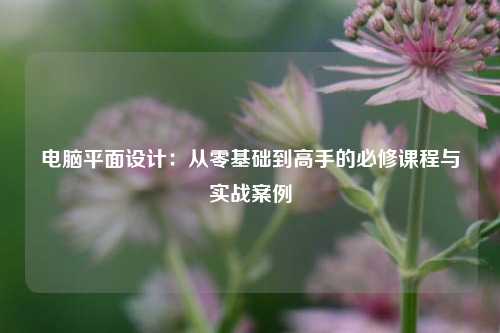 电脑平面设计：从零基础到高手的必修课程与实战案例