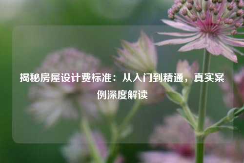 揭秘房屋设计费标准:从入门到精通,真实案例深度解读