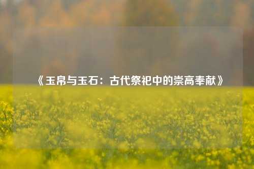 《玉帛与玉石:古代祭祀中的崇高奉献》